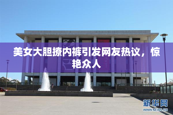 美女大胆撩内裤引发网友热议，惊艳众人