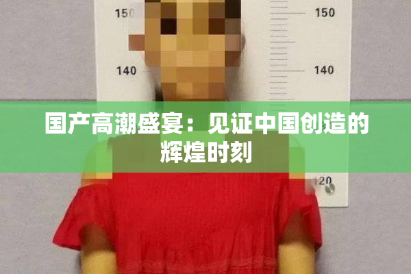 国产高潮盛宴：见证中国创造的辉煌时刻