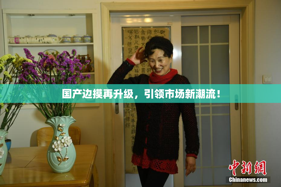 国产边摸再升级，引领市场新潮流！
