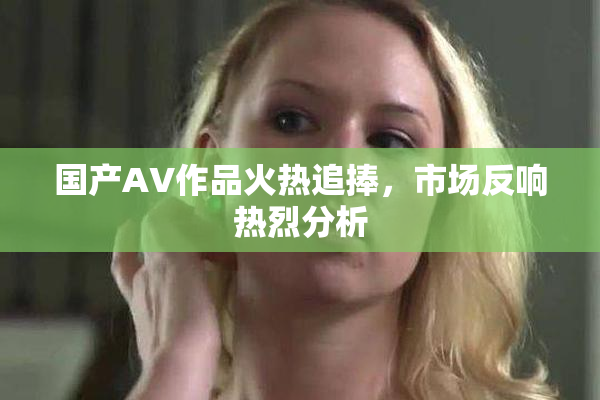 国产AV作品火热追捧，市场反响热烈分析