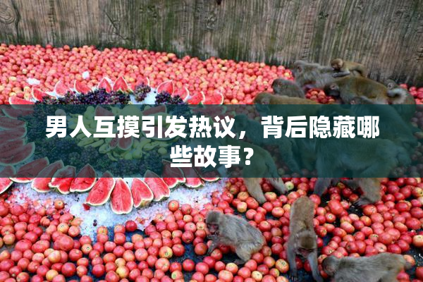 男人互摸引发热议，背后隐藏哪些故事？