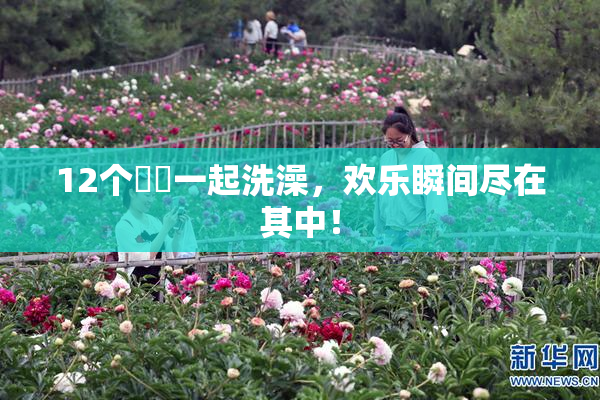 12个妺妺一起洗澡，欢乐瞬间尽在其中！