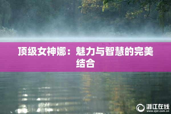 顶级女神娜：魅力与智慧的完美结合