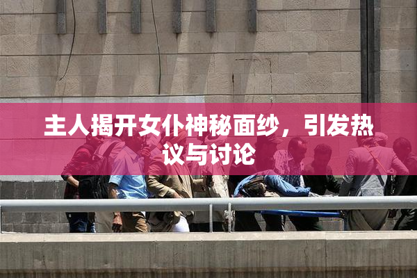主人揭开女仆神秘面纱，引发热议与讨论
