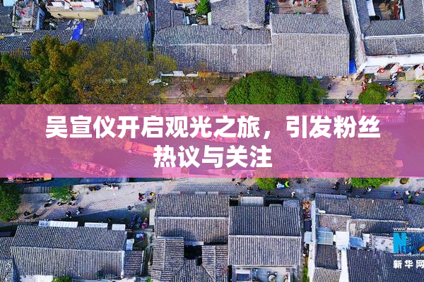 吴宣仪开启观光之旅，引发粉丝热议与关注