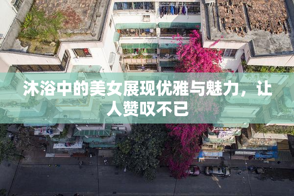 沐浴中的美女展现优雅与魅力，让人赞叹不已