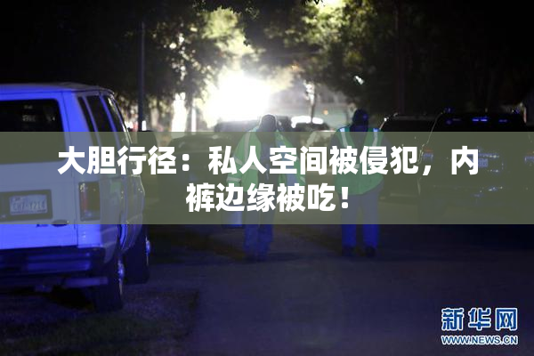 大胆行径：私人空间被侵犯，内裤边缘被吃！