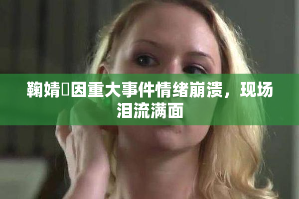 鞠婧祎因重大事件情绪崩溃，现场泪流满面