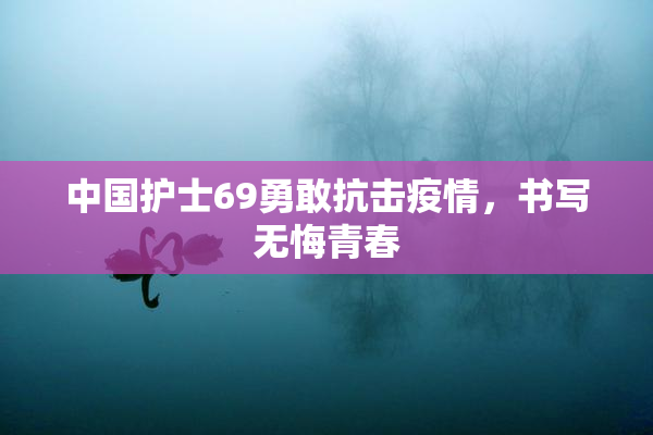 中国护士69勇敢抗击疫情，书写无悔青春
