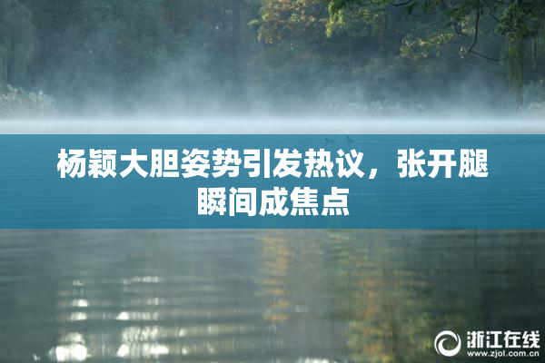 杨颖大胆姿势引发热议，张开腿瞬间成焦点