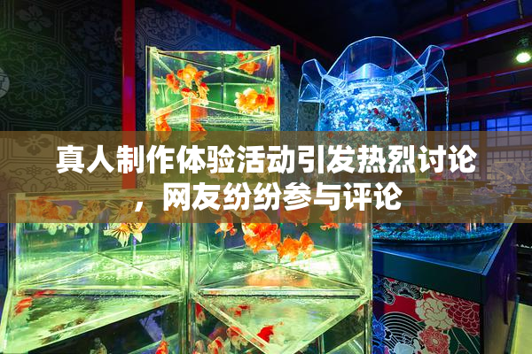 真人制作体验活动引发热烈讨论，网友纷纷参与评论