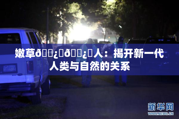 嫩草🌿‌🌿‌人：揭开新一代人类与自然的关系