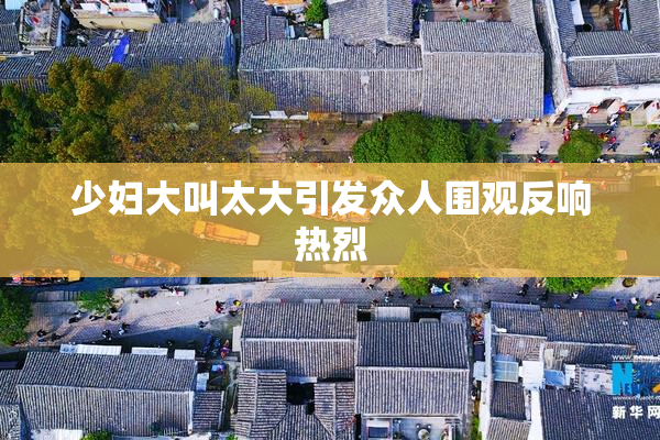 少妇大叫太大引发众人围观反响热烈