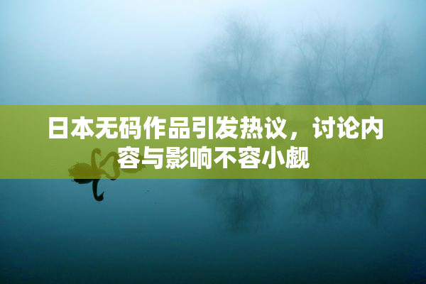 日本无码作品引发热议，讨论内容与影响不容小觑