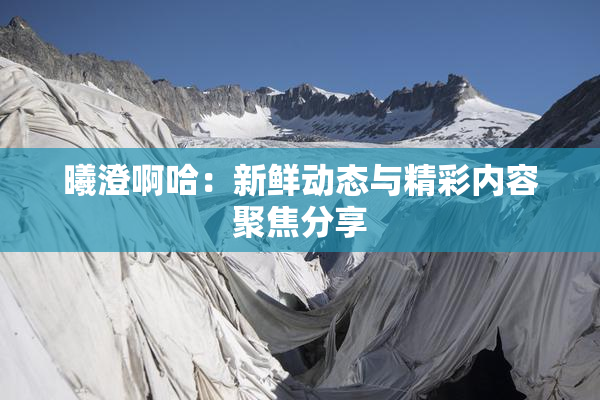 曦澄啊哈：新鲜动态与精彩内容聚焦分享