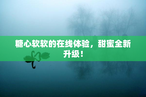 糖心软软的在线体验，甜蜜全新升级！