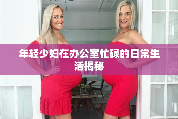 年轻少妇在办公室忙碌的日常生活揭秘