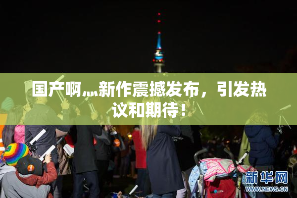 国产啊灬新作震撼发布，引发热议和期待！