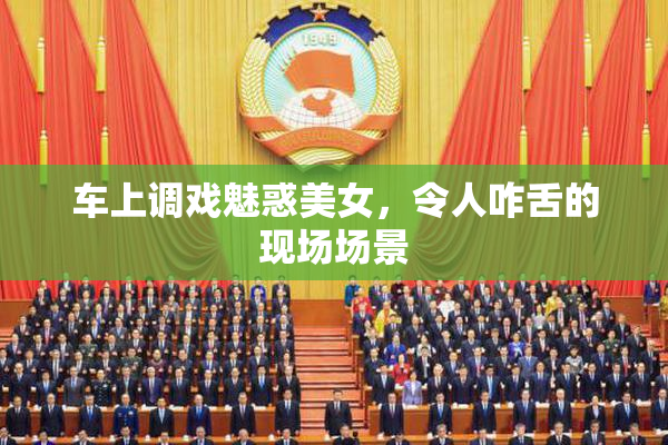 车上调戏魅惑美女，令人咋舌的现场场景