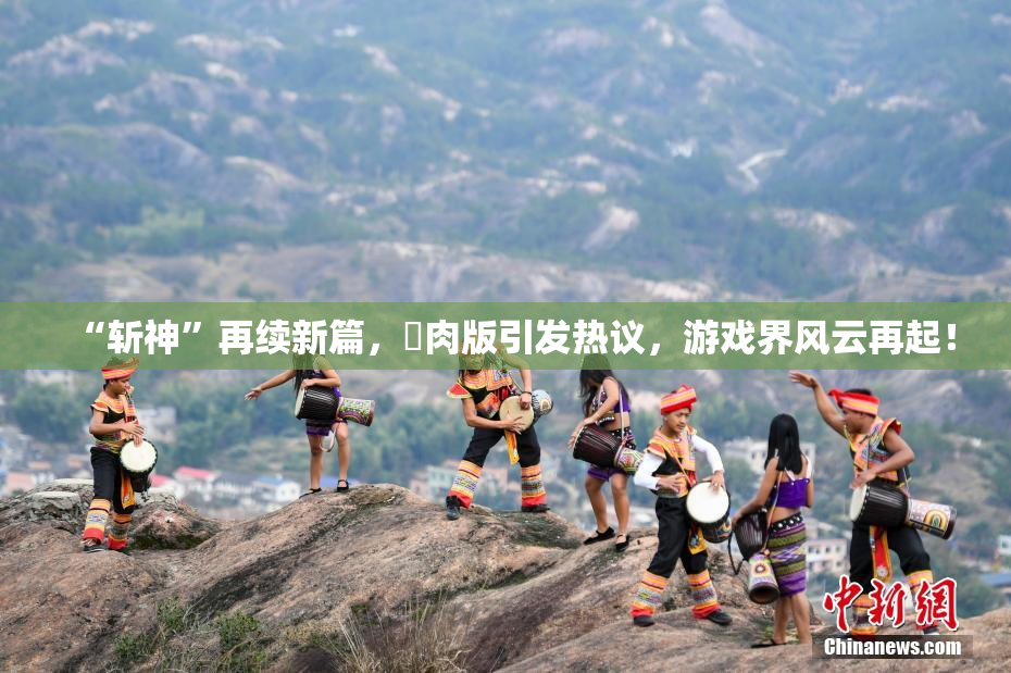 “斩神”再续新篇，婬肉版引发热议，游戏界风云再起！