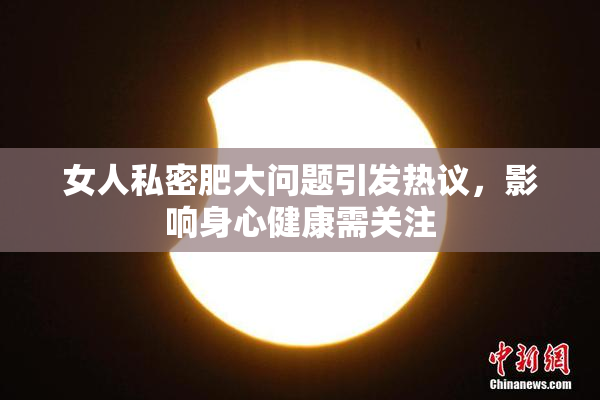 女人私密肥大问题引发热议，影响身心健康需关注