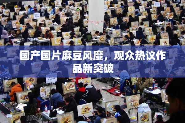 国产国片麻豆风靡，观众热议作品新突破
