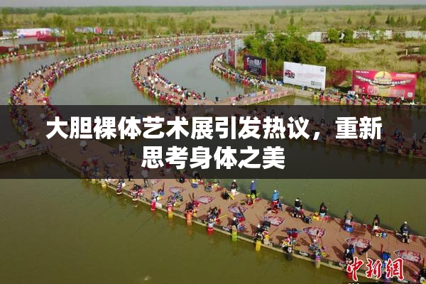 大胆裸体艺术展引发热议，重新思考身体之美