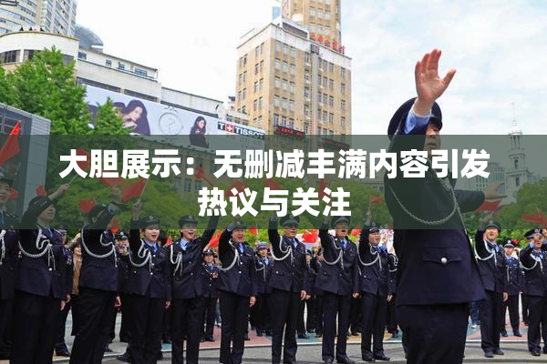 大胆展示：无删减丰满内容引发热议与关注