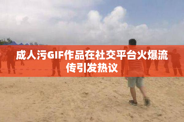 成人污GIF作品在社交平台火爆流传引发热议