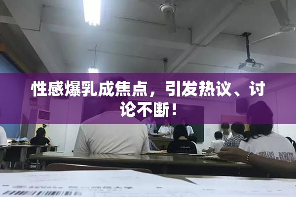 性感爆乳成焦点，引发热议、讨论不断！