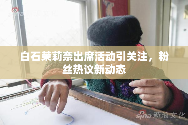 白石茉莉奈出席活动引关注，粉丝热议新动态