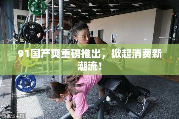 91国产爽重磅推出，掀起消费新潮流！