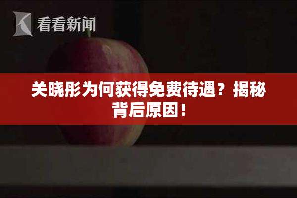 关晓彤为何获得免费待遇？揭秘背后原因！