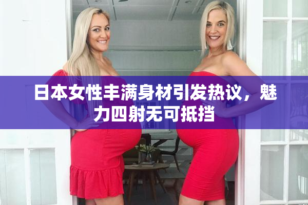 日本女性丰满身材引发热议，魅力四射无可抵挡