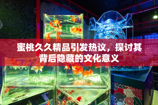 蜜桃久久精品引发热议，探讨其背后隐藏的文化意义