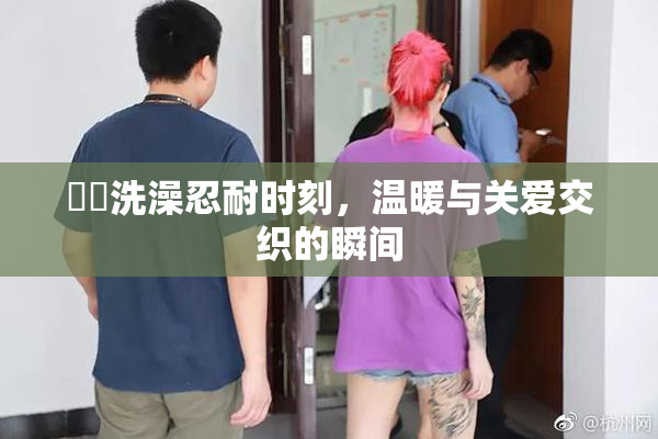 妺妺洗澡忍耐时刻，温暖与关爱交织的瞬间