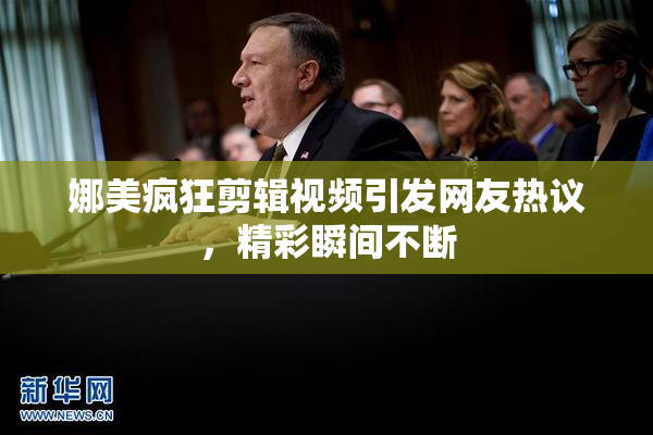 娜美疯狂剪辑视频引发网友热议，精彩瞬间不断