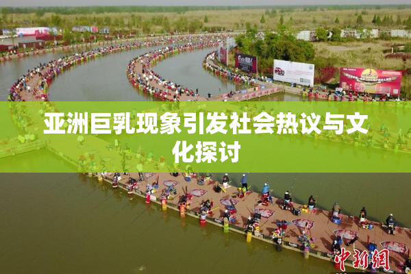 亚洲巨乳现象引发社会热议与文化探讨
