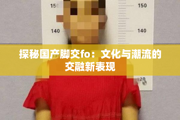 探秘国产脚交fo：文化与潮流的交融新表现