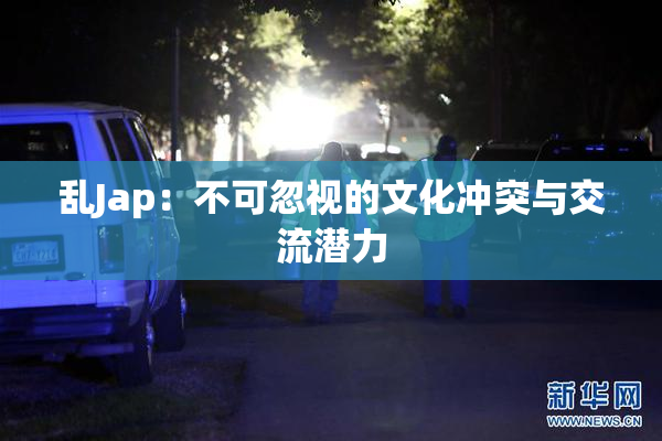 乱Jap：不可忽视的文化冲突与交流潜力