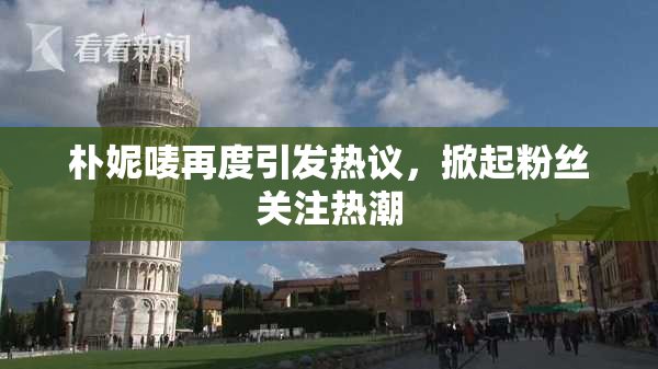 朴妮唛再度引发热议，掀起粉丝关注热潮