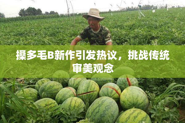 搡多毛B新作引发热议，挑战传统审美观念