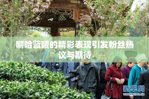 啊哈蓝曦的精彩表现引发粉丝热议与期待