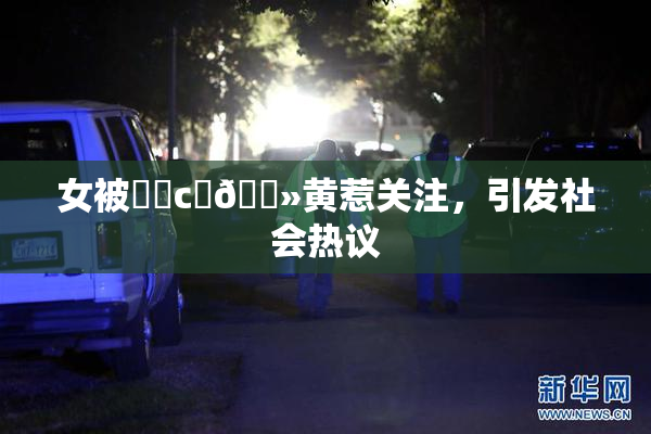 女被❌‌c‌🐻黄惹关注，引发社会热议