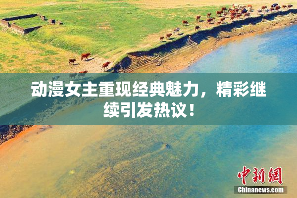 动漫女主重现经典魅力，精彩继续引发热议！