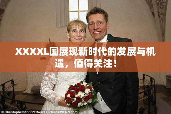 XXXXL国展现新时代的发展与机遇，值得关注！