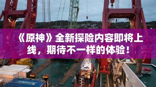 《原神》全新探险内容即将上线，期待不一样的体验！