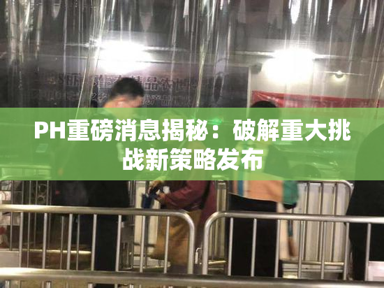 PH重磅消息揭秘：破解重大挑战新策略发布