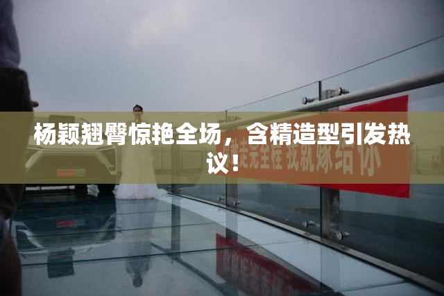 杨颖翘臀惊艳全场，含精造型引发热议！