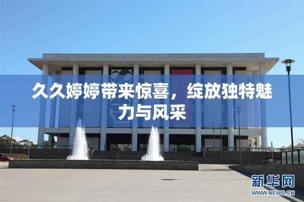 久久婷婷带来惊喜，绽放独特魅力与风采